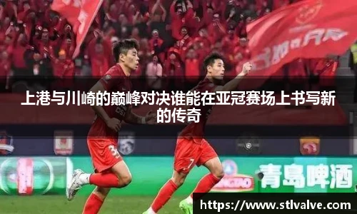 上港与川崎的巅峰对决谁能在亚冠赛场上书写新的传奇