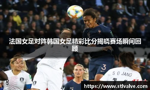 法国女足对阵韩国女足精彩比分揭晓赛场瞬间回顾